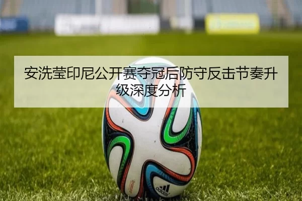 安洗莹印尼公开赛夺冠后防守反击节奏升级深度分析
